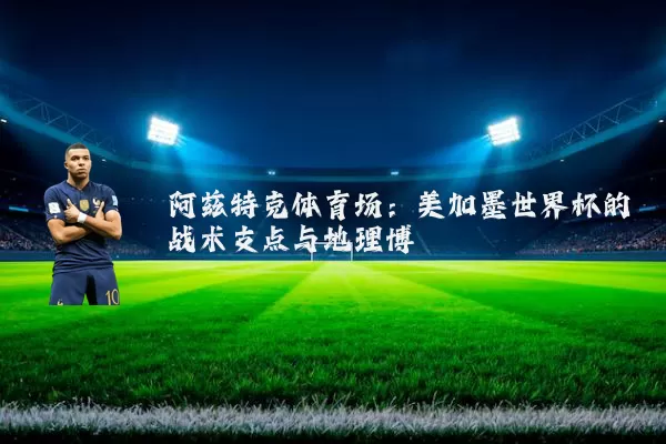 阿兹特克体育场：美加墨世界杯的战术支点与地理博弈