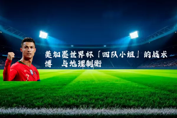 美加墨世界杯「四队小组」的战术博弈与地理制衡