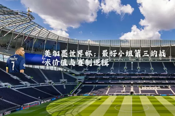 美加墨世界杯：最好小组第三的战术价值与赛制逻辑