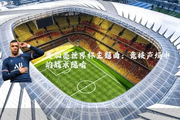 美加墨世界杯主题曲:竞技声场中的战术隐喻