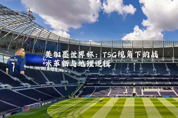 美加墨世界杯：TSG视角下的战术革新与地理逻辑