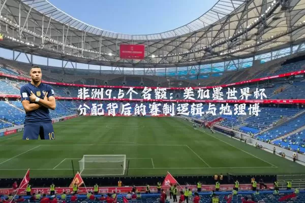 非洲9.5个名额：美加墨世界杯分配背后的赛制逻辑与地理博弈