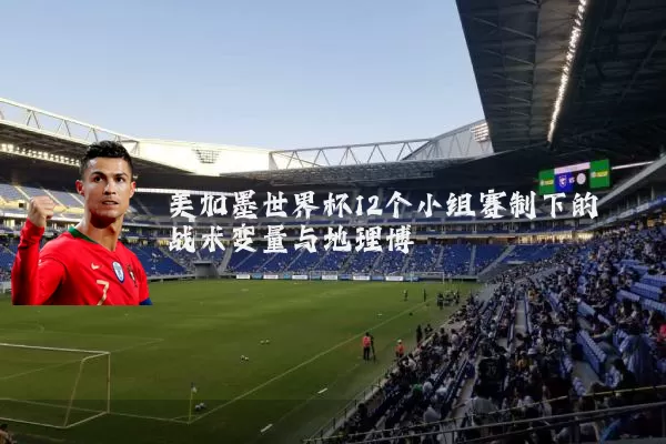 美加墨世界杯12个小组赛制下的战术变量与地理博弈